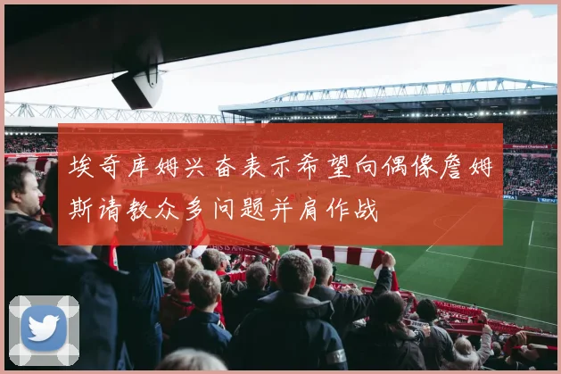 埃奇库姆兴奋表示希望向偶像詹姆斯请教众多问题并肩作战
