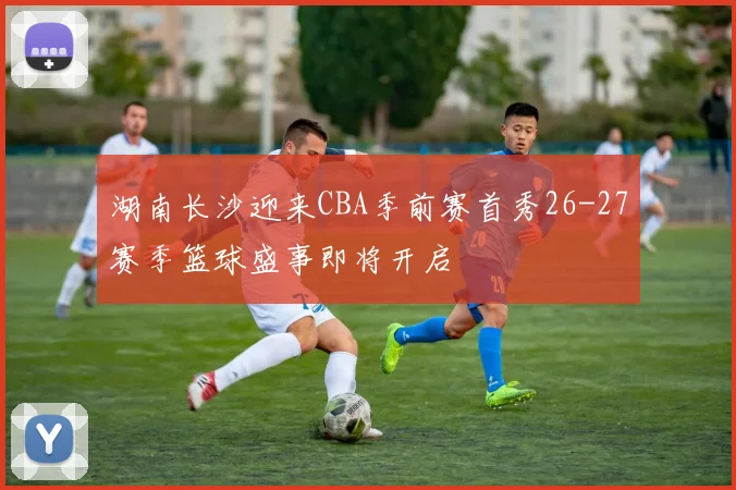 湖南长沙迎来CBA季前赛首秀26-27赛季篮球盛事即将开启