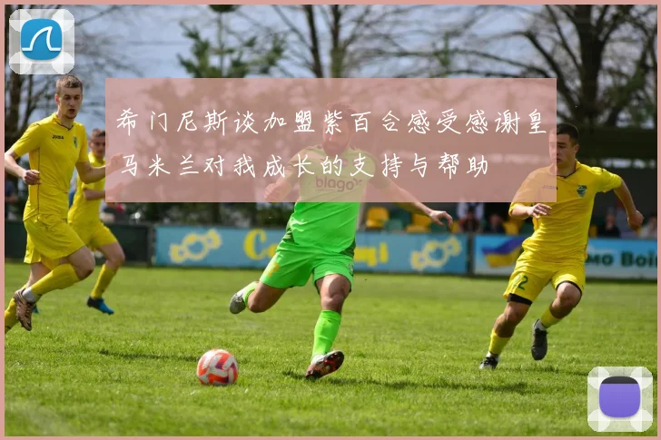 希门尼斯谈加盟紫百合感受感谢皇马米兰对我成长的支持与帮助