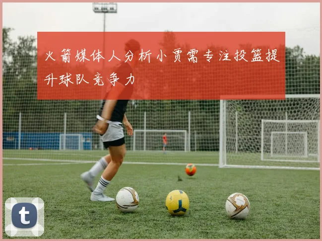 火箭媒体人分析小贾需专注投篮提升球队竞争力